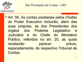 Das Prestações de Contas - LRF
 Art. 56. As contas prestadas pelos Chefes
do Poder Executivo incluirão, além das
suas próprias, as dos Presidentes dos
órgãos dos Poderes Legislativo e
Judiciário e do Chefe do Ministério
Público, referidos no art. 20, as quais
receberão parecer prévio,
separadamente, do respectivo Tribunal de
Contas.
37
 