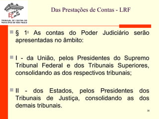 Das Prestações de Contas - LRF
 § 1o
As contas do Poder Judiciário serão
apresentadas no âmbito:
 I - da União, pelos Presidentes do Supremo
Tribunal Federal e dos Tribunais Superiores,
consolidando as dos respectivos tribunais;
 II - dos Estados, pelos Presidentes dos
Tribunais de Justiça, consolidando as dos
demais tribunais.
38
 