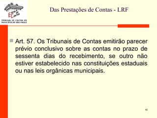 Das Prestações de Contas - LRF
 Art. 57. Os Tribunais de Contas emitirão parecer
prévio conclusivo sobre as contas no prazo de
sessenta dias do recebimento, se outro não
estiver estabelecido nas constituições estaduais
ou nas leis orgânicas municipais.
40
 