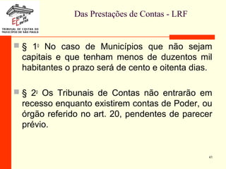 Das Prestações de Contas - LRF
 § 1o
No caso de Municípios que não sejam
capitais e que tenham menos de duzentos mil
habitantes o prazo será de cento e oitenta dias.
 § 2o
Os Tribunais de Contas não entrarão em
recesso enquanto existirem contas de Poder, ou
órgão referido no art. 20, pendentes de parecer
prévio.
41
 