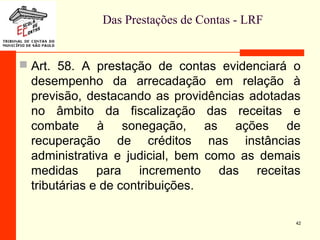 Das Prestações de Contas - LRF
 Art. 58. A prestação de contas evidenciará o
desempenho da arrecadação em relação à
previsão, destacando as providências adotadas
no âmbito da fiscalização das receitas e
combate à sonegação, as ações de
recuperação de créditos nas instâncias
administrativa e judicial, bem como as demais
medidas para incremento das receitas
tributárias e de contribuições.
42
 