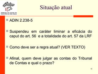 Situação atual
 ADIN 2.238-5
 Suspendeu em caráter liminar a eficácia do
caput do art. 56 e a totalidade do art. 57 da LRF
 Como deve ser a regra atual? (VER TEXTO)
 Afinal, quem deve julgar as contas do Tribunal
de Contas e qual o prazo?
43
 