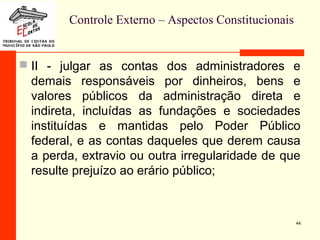Controle Externo – Aspectos Constitucionais
 II - julgar as contas dos administradores e
demais responsáveis por dinheiros, bens e
valores públicos da administração direta e
indireta, incluídas as fundações e sociedades
instituídas e mantidas pelo Poder Público
federal, e as contas daqueles que derem causa
a perda, extravio ou outra irregularidade de que
resulte prejuízo ao erário público;
44
 