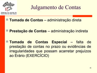 Julgamento de Contas
 Tomada de Contas – administração direta
 Prestação de Contas – administração indireta
 Tomada de Contas Especial – falta de
prestação de contas no prazo ou evidências de
irregularidades que possam acarretar prejuízos
ao Erário (EXERCÍCIO)
45
 