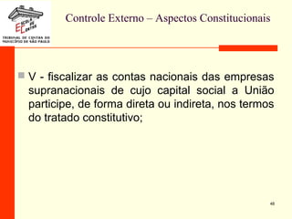 Controle Externo – Aspectos Constitucionais
 V - fiscalizar as contas nacionais das empresas
supranacionais de cujo capital social a União
participe, de forma direta ou indireta, nos termos
do tratado constitutivo;
48
 