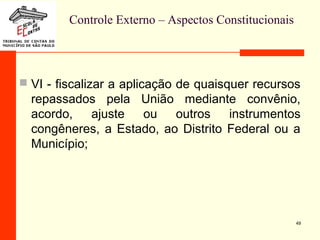 Controle Externo – Aspectos Constitucionais
 VI - fiscalizar a aplicação de quaisquer recursos
repassados pela União mediante convênio,
acordo, ajuste ou outros instrumentos
congêneres, a Estado, ao Distrito Federal ou a
Município;
49
 