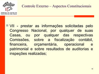 Controle Externo – Aspectos Constitucionais
 VII - prestar as informações solicitadas pelo
Congresso Nacional, por qualquer de suas
Casas, ou por qualquer das respectivas
Comissões, sobre a fiscalização contábil,
financeira, orçamentária, operacional e
patrimonial e sobre resultados de auditorias e
inspeções realizadas;
50
 