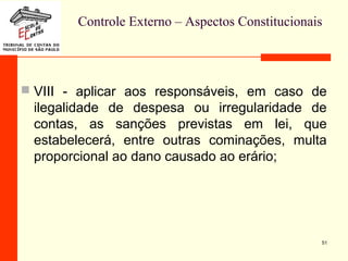 Controle Externo – Aspectos Constitucionais
 VIII - aplicar aos responsáveis, em caso de
ilegalidade de despesa ou irregularidade de
contas, as sanções previstas em lei, que
estabelecerá, entre outras cominações, multa
proporcional ao dano causado ao erário;
51
 