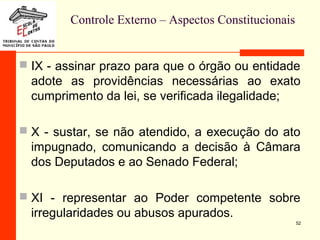 Controle Externo – Aspectos Constitucionais
 IX - assinar prazo para que o órgão ou entidade
adote as providências necessárias ao exato
cumprimento da lei, se verificada ilegalidade;
 X - sustar, se não atendido, a execução do ato
impugnado, comunicando a decisão à Câmara
dos Deputados e ao Senado Federal;
 XI - representar ao Poder competente sobre
irregularidades ou abusos apurados.
52
 