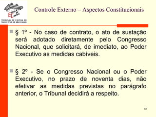 Controle Externo – Aspectos Constitucionais
 § 1º - No caso de contrato, o ato de sustação
será adotado diretamente pelo Congresso
Nacional, que solicitará, de imediato, ao Poder
Executivo as medidas cabíveis.
 § 2º - Se o Congresso Nacional ou o Poder
Executivo, no prazo de noventa dias, não
efetivar as medidas previstas no parágrafo
anterior, o Tribunal decidirá a respeito.
53
 