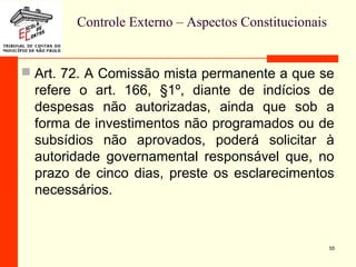Controle Externo – Aspectos Constitucionais
 Art. 72. A Comissão mista permanente a que se
refere o art. 166, §1º, diante de indícios de
despesas não autorizadas, ainda que sob a
forma de investimentos não programados ou de
subsídios não aprovados, poderá solicitar à
autoridade governamental responsável que, no
prazo de cinco dias, preste os esclarecimentos
necessários.
55
 