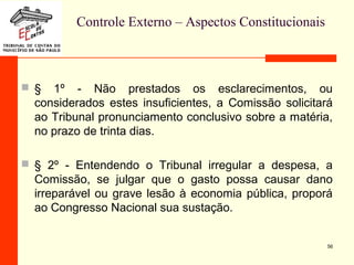 Controle Externo – Aspectos Constitucionais
 § 1º - Não prestados os esclarecimentos, ou
considerados estes insuficientes, a Comissão solicitará
ao Tribunal pronunciamento conclusivo sobre a matéria,
no prazo de trinta dias.
 § 2º - Entendendo o Tribunal irregular a despesa, a
Comissão, se julgar que o gasto possa causar dano
irreparável ou grave lesão à economia pública, proporá
ao Congresso Nacional sua sustação.
56
 