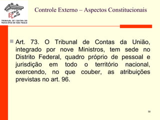Controle Externo – Aspectos Constitucionais
 Art. 73. O Tribunal de Contas da União,
integrado por nove Ministros, tem sede no
Distrito Federal, quadro próprio de pessoal e
jurisdição em todo o território nacional,
exercendo, no que couber, as atribuições
previstas no art. 96.
58
 