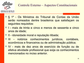 Controle Externo – Aspectos Constitucionais
 § 1º - Os Ministros do Tribunal de Contas da União
serão nomeados dentre brasileiros que satisfaçam os
seguintes requisitos:
 I - mais de trinta e cinco e menos de sessenta e cinco
anos de idade;
 II - idoneidade moral e reputação ilibada;
 III - notórios conhecimentos jurídicos, contábeis,
econômicos e financeiros ou de administração pública;
 IV - mais de dez anos de exercício de função ou de
efetiva atividade profissional que exija os conhecimentos
mencionados no inciso anterior.
59
 