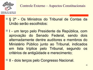 Controle Externo – Aspectos Constitucionais
 § 2º - Os Ministros do Tribunal de Contas da
União serão escolhidos:
 I - um terço pelo Presidente da República, com
aprovação do Senado Federal, sendo dois
alternadamente dentre auditores e membros do
Ministério Público junto ao Tribunal, indicados
em lista tríplice pelo Tribunal, segundo os
critérios de antigüidade e merecimento;
 II - dois terços pelo Congresso Nacional.
60
 