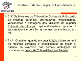 Controle Externo – Aspectos Constitucionais
 § 3° Os Ministros do Tribunal de Contas da União terão
as mesmas garantias, prerrogativas, impedimentos,
vencimentos e vantagens dos Ministros do Superior
Tribunal de Justiça, aplicando-se-lhes, quanto à
aposentadoria e pensão, as normas constantes do art.
40.
 § 4º - O auditor, quando em substituição a Ministro, terá
as mesmas garantias e impedimentos do titular e,
quando no exercício das demais atribuições da
judicatura, as de juiz de Tribunal Regional Federal.
61
 
