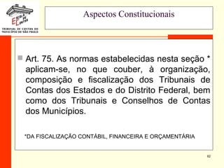 62
Aspectos Constitucionais
 Art. 75. As normas estabelecidas nesta seção *
aplicam-se, no que couber, à organização,
composição e fiscalização dos Tribunais de
Contas dos Estados e do Distrito Federal, bem
como dos Tribunais e Conselhos de Contas
dos Municípios.
*DA FISCALIZAÇÃO CONTÁBIL, FINANCEIRA E ORÇAMENTÁRIA
 