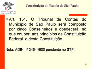 Constituição do Estado de São Paulo
 Art. 151. O Tribunal de Contas do
Município de São Paulo será composto
por cinco Conselheiros e obedecerá, no
que couber, aos princípios da Constituição
Federal e desta Constituição.
Nota: ADIN nº 346-1/600 pendente no STF.
64
 
