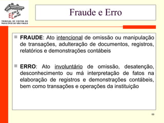 69
Fraude e Erro
 FRAUDE: Ato intencional de omissão ou manipulação
de transações, adulteração de documentos, registros,
relatórios e demonstrações contábeis
 ERRO: Ato involuntário de omissão, desatenção,
desconhecimento ou má interpretação de fatos na
elaboração de registros e demonstrações contábeis,
bem como transações e operações da instituição
 