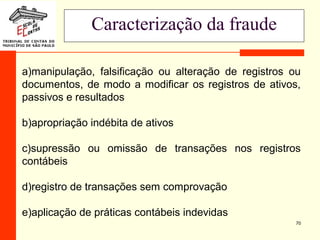 70
Caracterização da fraude
a)manipulação, falsificação ou alteração de registros ou
documentos, de modo a modificar os registros de ativos,
passivos e resultados
b)apropriação indébita de ativos
c)supressão ou omissão de transações nos registros
contábeis
d)registro de transações sem comprovação
e)aplicação de práticas contábeis indevidas
 