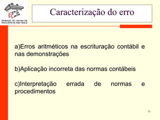 71
Caracterização do erro
a)Erros aritméticos na escrituração contábil e
nas demonstrações
b)Aplicação incorreta das normas contábeis
c)Interpretação errada de normas e
procedimentos
 