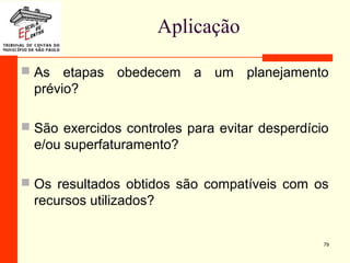 Aplicação
 As etapas obedecem a um planejamento
prévio?
 São exercidos controles para evitar desperdício
e/ou superfaturamento?
 Os resultados obtidos são compatíveis com os
recursos utilizados?
79
 