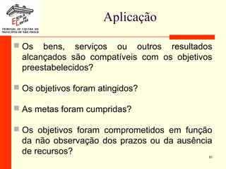 Aplicação
 Os bens, serviços ou outros resultados
alcançados são compatíveis com os objetivos
preestabelecidos?
 Os objetivos foram atingidos?
 As metas foram cumpridas?
 Os objetivos foram comprometidos em função
da não observação dos prazos ou da ausência
de recursos? 81
 