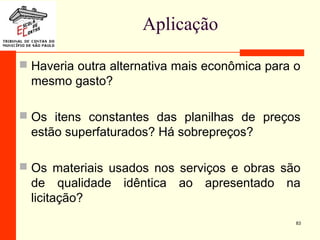 Aplicação
 Haveria outra alternativa mais econômica para o
mesmo gasto?
 Os itens constantes das planilhas de preços
estão superfaturados? Há sobrepreços?
 Os materiais usados nos serviços e obras são
de qualidade idêntica ao apresentado na
licitação?
83
 