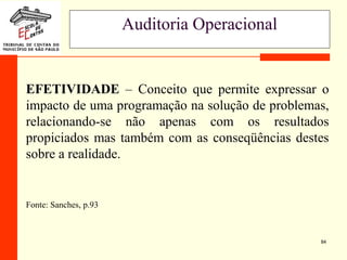 84
Auditoria Operacional
EFETIVIDADE – Conceito que permite expressar o
impacto de uma programação na solução de problemas,
relacionando-se não apenas com os resultados
propiciados mas também com as conseqüências destes
sobre a realidade.
Fonte: Sanches, p.93
 
