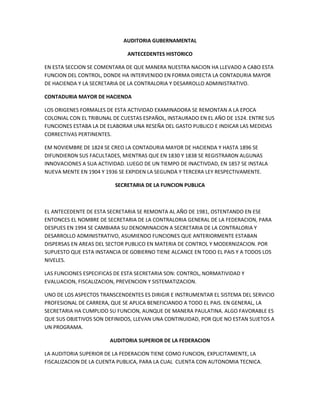 AUDITORIA GUBERNAMENTAL

                              ANTECEDENTES HISTORICO

EN ESTA SECCION SE COMENTARA DE QUE MANERA NUESTRA NACION HA LLEVADO A CABO ESTA
FUNCION DEL CONTROL, DONDE HA INTERVENIDO EN FORMA DIRECTA LA CONTADURIA MAYOR
DE HACIENDA Y LA SECRETARIA DE LA CONTRALORIA Y DESARROLLO ADMINISTRATIVO.

CONTADURIA MAYOR DE HACIENDA

LOS ORIGENES FORMALES DE ESTA ACTIVIDAD EXAMINADORA SE REMONTAN A LA EPOCA
COLONIAL CON EL TRIBUNAL DE CUESTAS ESPAÑOL, INSTAURADO EN EL AÑO DE 1524. ENTRE SUS
FUNCIONES ESTABA LA DE ELABORAR UNA RESEÑA DEL GASTO PUBLICO E INDICAR LAS MEDIDAS
CORRECTIVAS PERTINENTES.

EM NOVIEMBRE DE 1824 SE CREO LA CONTADURIA MAYOR DE HACIENDA Y HASTA 1896 SE
DIFUNDIERON SUS FACULTADES, MIENTRAS QUE EN 1830 Y 1838 SE REGISTRARON ALGUNAS
INNOVACIONES A SUA ACTIVIDAD. LUEGO DE UN TIEMPO DE INACTIVDAD, EN 1857 SE INSTALA
NUEVA MENTE EN 1904 Y 1936 SE EXPIDEN LA SEGUNDA Y TERCERA LEY RESPECTIVAMENTE.

                         SECRETARIA DE LA FUNCION PUBLICA



EL ANTECEDENTE DE ESTA SECRETARIA SE REMONTA AL AÑO DE 1981, OSTENTANDO EN ESE
ENTONCES EL NOMBRE DE SECRETARIA DE LA CONTRALORIA GENERAL DE LA FEDERACION, PARA
DESPUES EN 1994 SE CAMBIARA SU DENOMINACION A SECRETARIA DE LA CONTRALORIA Y
DESARROLLO ADMINISTRATIVO, ASUMIENDO FUNCIONES QUE ANTERIORMENTE ESTABAN
DISPERSAS EN AREAS DEL SECTOR PUBLICO EN MATERIA DE CONTROL Y MODERNIZACION. POR
SUPUESTO QUE ESTA INSTANCIA DE GOBIERNO TIENE ALCANCE EN TODO EL PAIS Y A TODOS LOS
NIVELES.

LAS FUNCIONES ESPECIFICAS DE ESTA SECRETARIA SON: CONTROL, NORMATIVIDAD Y
EVALUACION, FISCALIZACION, PREVENCION Y SISTEMATIZACION.

UNO DE LOS ASPECTOS TRANSCENDENTES ES DIRIGIR E INSTRUMENTAR EL SISTEMA DEL SERVICIO
PROFESIONAL DE CARRERA, QUE SE APLICA BENEFICIANDO A TODO EL PAIS. EN GENERAL, LA
SECRETARIA HA CUMPLIDO SU FUNCION, AUNQUE DE MANERA PAULATINA. ALGO FAVORABLE ES
QUE SUS OBJETIVOS SON DEFINIDOS, LLEVAN UNA CONTINUIDAD, POR QUE NO ESTAN SUJETOS A
UN PROGRAMA.

                        AUDITORIA SUPERIOR DE LA FEDERACION

LA AUDITORIA SUPERIOR DE LA FEDERACION TIENE COMO FUNCION, EXPLICITAMENTE, LA
FISCALIZACION DE LA CUENTA PUBLICA, PARA LA CUAL CUENTA CON AUTONOMIA TECNICA.
 