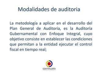 Modalidades de auditoria

La metodología a aplicar en el desarrollo del
Plan General de Auditoría, es la Auditoría
Gubernamental con Enfoque Integral, cuyo
objetivo consiste en establecer las condiciones
que permitan a la entidad ejecutar el control
fiscal en tiempo real;
 