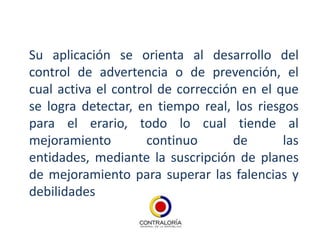Su aplicación se orienta al desarrollo del
control de advertencia o de prevención, el
cual activa el control de corrección en el que
se logra detectar, en tiempo real, los riesgos
para el erario, todo lo cual tiende al
mejoramiento         continuo      de       las
entidades, mediante la suscripción de planes
de mejoramiento para superar las falencias y
debilidades
 