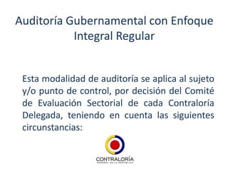Auditoría Gubernamental con Enfoque
           Integral Regular


 Esta modalidad de auditoría se aplica al sujeto
 y/o punto de control, por decisión del Comité
 de Evaluación Sectorial de cada Contraloría
 Delegada, teniendo en cuenta las siguientes
 circunstancias:
 
