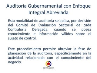 Auditoría Gubernamental con Enfoque
          Integral Abreviada
Esta modalidad de auditoría se aplica, por decisión
del Comité de Evaluación Sectorial de cada
Contraloría Delegada, cuando se posea
conocimiento e información válidos sobre el
sujeto de control.

Este procedimiento permite abreviar la fase de
planeación de la auditoría, específicamente en la
actividad relacionada con el conocimiento del
negocio.
 