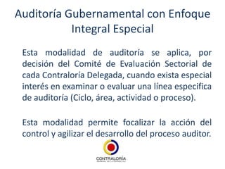 Auditoría Gubernamental con Enfoque
           Integral Especial
 Esta modalidad de auditoría se aplica, por
 decisión del Comité de Evaluación Sectorial de
 cada Contraloría Delegada, cuando exista especial
 interés en examinar o evaluar una línea especifica
 de auditoría (Ciclo, área, actividad o proceso).

 Esta modalidad permite focalizar la acción del
 control y agilizar el desarrollo del proceso auditor.
 