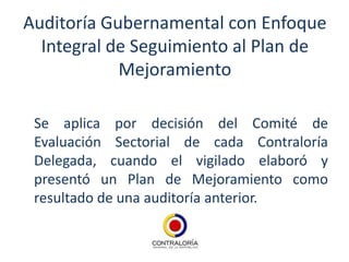 Auditoría Gubernamental con Enfoque
  Integral de Seguimiento al Plan de
            Mejoramiento

 Se aplica por decisión del Comité de
 Evaluación Sectorial de cada Contraloría
 Delegada, cuando el vigilado elaboró y
 presentó un Plan de Mejoramiento como
 resultado de una auditoría anterior.
 