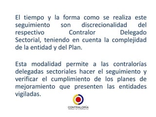 El tiempo y la forma como se realiza este
seguimiento      son    discrecionalidad    del
respectivo          Contralor         Delegado
Sectorial, teniendo en cuenta la complejidad
de la entidad y del Plan.

Esta modalidad permite a las contralorías
delegadas sectoriales hacer el seguimiento y
verificar el cumplimiento de los planes de
mejoramiento que presenten las entidades
vigiladas.
 