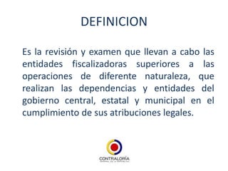 DEFINICION

Es la revisión y examen que llevan a cabo las
entidades fiscalizadoras superiores a las
operaciones de diferente naturaleza, que
realizan las dependencias y entidades del
gobierno central, estatal y municipal en el
cumplimiento de sus atribuciones legales.
 