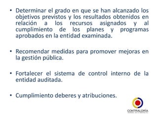• Determinar el grado en que se han alcanzado los
  objetivos previstos y los resultados obtenidos en
  relación a los recursos asignados y al
  cumplimiento de los planes y programas
  aprobados en la entidad examinada.

• Recomendar medidas para promover mejoras en
  la gestión pública.

• Fortalecer el sistema de control interno de la
  entidad auditada.

• Cumplimiento deberes y atribuciones.
 