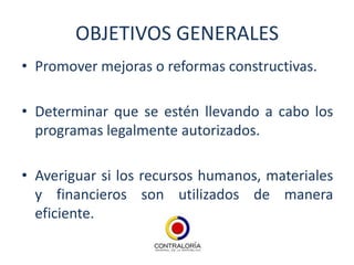 OBJETIVOS GENERALES
• Promover mejoras o reformas constructivas.

• Determinar que se estén llevando a cabo los
  programas legalmente autorizados.

• Averiguar si los recursos humanos, materiales
  y financieros son utilizados de manera
  eficiente.
 
