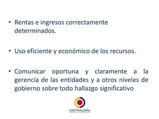 • Rentas e ingresos correctamente
  determinados.

• Uso eficiente y económico de los recursos.

• Comunicar oportuna y claramente a la
  gerencia de las entidades y a otros niveles de
  gobierno sobre todo hallazgo significativo
 