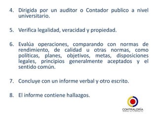 4. Dirigida por un auditor o Contador publico a nivel
   universitario.

5. Verifica legalidad, veracidad y propiedad.

6. Evalúa operaciones, comparando con normas de
   rendimiento, de calidad u otras normas, como
   políticas, planes, objetivos, metas, disposiciones
   legales, principios generalmente aceptados y el
   sentido común.

7. Concluye con un informe verbal y otro escrito.

8. El informe contiene hallazgos.
 
