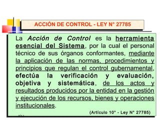 La Acción de Control es la herramienta
esencial del Sistema, por la cual el personal
técnico de sus órganos conformantes, mediante
la aplicación de las normas, procedimientos y
principios que regulan el control gubernamental,
efectúa la verificación y evaluación,
objetiva y sistemática, de los actos y
resultados producidos por la entidad en la gestión
y ejecución de los recursos, bienes y operaciones
institucionales.
(Artículo 10° - Ley N° 27785)
La Acción de Control es la herramienta
esencial del Sistema, por la cual el personal
técnico de sus órganos conformantes, mediante
la aplicación de las normas, procedimientos y
principios que regulan el control gubernamental,
efectúa la verificación y evaluación,
objetiva y sistemática, de los actos y
resultados producidos por la entidad en la gestión
y ejecución de los recursos, bienes y operaciones
institucionales.
(Artículo 10° - Ley N° 27785)
JCLL
ACCIÓN DE CONTROL - LEY N° 27785ACCIÓN DE CONTROL - LEY N° 27785
 