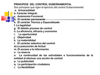 PRINCIPIOS DEL CONTROL GUBERNAMENTAL
Son principios que rigen el ejercicio del control Gubernamental:
a. Universalidad:
b. Carácter Integral:
c. Autonomía Funcional
d. El carácter permanente
e. El carácter Técnico y Especializado
f. La legalidad
g. El debido proceso de control
h. La eficiencia, eficacia y economía
i. La oportunidad
j. Objetividad
k. La materialidad
l. El carácter selectivo del control
al.La presunción de licitud
m. El acceso a la información
n. La reserva
o. La continuidad de las actividades o funcionamiento de la
entidad al efectuar una acción de control
p. La publicidad
q. La participación ciudadana
r. La flexibilidad
 