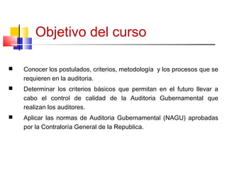 Objetivo del curso
 Conocer los postulados, criterios, metodología y los procesos que se
requieren en la auditoria.
 Determinar los criterios básicos que permitan en el futuro llevar a
cabo el control de calidad de la Auditoria Gubernamental que
realizan los auditores.
 Aplicar las normas de Auditoria Gubernamental (NAGU) aprobadas
por la Contraloría General de la Republica.
3
 
