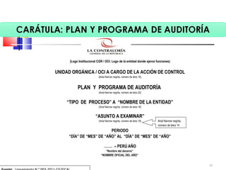 (Logo Institucional CGR / OCI: Logo de la entidad donde ejerce funciones)
 
UNIDAD ORGÁNICA / OCI A CARGO DE LA ACCIÓN DE CONTROL
(Arial Narrow negrita, número de letra 16)
 
PLAN Y PROGRAMA DE AUDITORÍA
(Arial Narrow negrita, número de letra 20)
 
“TIPO DE PROCESO” A “NOMBRE DE LA ENTIDAD”
(Arial Narrow negrita, número de letra 18)
 
“ASUNTO A EXAMINAR”
(Arial Narrow negrita, número de letra 18)
 
PERIODO
“DÍA” DE “MES” DE “AÑO” AL “DÍA” DE “MES” DE “AÑO”
 
……. – PERÚ AÑO
“Nombre del decenio”
“NOMBRE OFICIAL DEL AÑO”
Arial Narrow negrita, 
número de letra 14
48
 