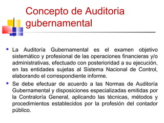 Concepto de Auditoria
gubernamental
 La Auditoría Gubernamental es el examen objetivo
sistemático y profesional de las operaciones financieras y/o
administrativas, efectuado con posterioridad a su ejecución,
en las entidades sujetas al Sistema Nacional de Control,
elaborando el correspondiente informe.
 Se debe efectuar de acuerdo a las Normas de Auditoría
Gubernamental y disposiciones especializadas emitidas por
la Contraloría General, aplicando las técnicas, métodos y
procedimientos establecidos por la profesión del contador
público.
5
 