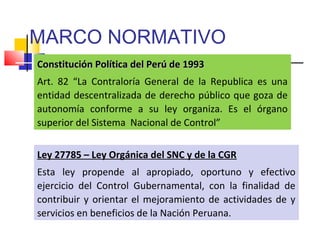 MARCO NORMATIVO
Constitución Política del Perú de 1993Constitución Política del Perú de 1993
Art. 82 “La Contraloría General de la Republica es una
entidad descentralizada de derecho público que goza de
autonomía conforme a su ley organiza. Es el órgano
superior del Sistema Nacional de Control”
Ley 27785 – Ley Orgánica del SNC y de la CGR
Esta ley propende al apropiado, oportuno y efectivo
ejercicio del Control Gubernamental, con la finalidad de
contribuir y orientar el mejoramiento de actividades de y
servicios en beneficios de la Nación Peruana.
 
