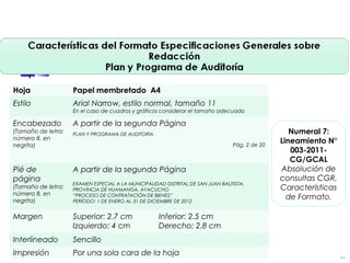 Hoja Papel membretado A4
Estilo Arial Narrow, estilo normal, tamaño 11
En el caso de cuadros y gráficos considerar el tamaño adecuado
Encabezado
(Tamaño de letra:
número 8, en
negrita)
A partir de la segunda Página
PLAN Y PROGRAMA DE AUDITORÍA
Pág. 2 de 20
Pié de
página
(Tamaño de letra:
número 8, en
negrita)
A partir de la segunda Página
EXAMEN ESPECIAL A LA MUNICIPALIDAD DISTRITAL DE SAN JUAN BAUTISTA,
PROVINCIA DE HUAMANGA, AYACUCHO
“PROCESO DE CONTRATACIÓN DE BIENES”
PERÍODO: 1 DE ENERO AL 31 DE DICIEMBRE DE 2012
Margen Superior: 2.7 cm Inferior: 2.5 cm
Izquierdo: 4 cm Derecho: 2.8 cm
Interlineado Sencillo
Impresión Por una sola cara de la hoja
Numeral 7:
Lineamiento N°
003-2011-
CG/GCAL
Absolución de
consultas CGR,
Características
de Formato.
64
 