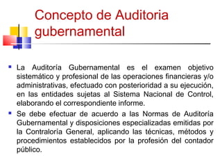 Concepto de Auditoria
gubernamental
 La Auditoría Gubernamental es el examen objetivo
sistemático y profesional de las op...